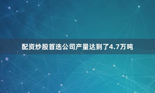 配资炒股首选公司产量达到了4.7万吨