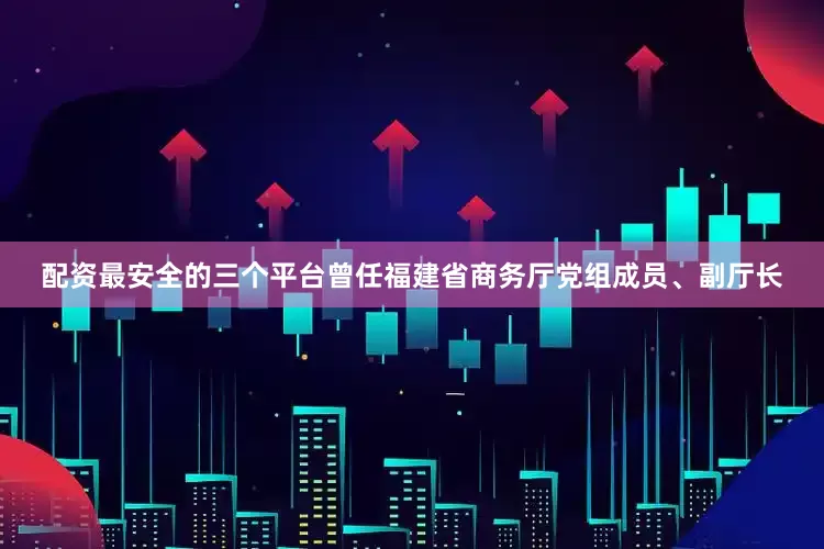 配资最安全的三个平台曾任福建省商务厅党组成员、副厅长