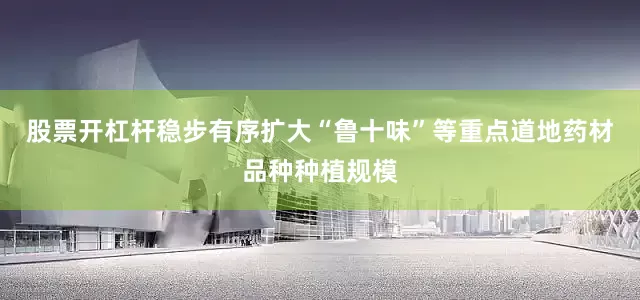 股票开杠杆稳步有序扩大“鲁十味”等重点道地药材品种种植规模