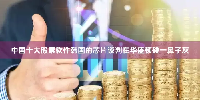 中国十大股票软件韩国的芯片谈判在华盛顿碰一鼻子灰