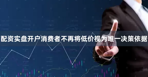 配资实盘开户消费者不再将低价视为唯一决策依据